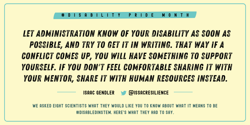 Issac Gendler (@IsaacResilience): My personal fact would be to let administration know of your disability as soon as possible (and try to get it in writing). That way if a conflict comes up, you will have something to support yourself. If you don't feel comfortable sharing it with your mentor, you can just share it with human resources instead. 