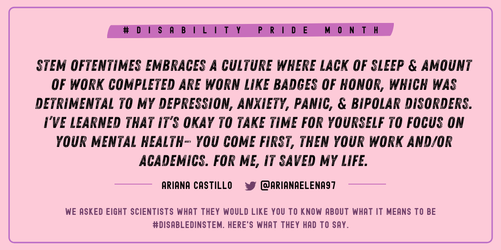Ariana Castillo (@arianaelena97): “STEM oftentimes embraces a culture where lack of sleep and amount of work completed are worn like badges of honor, which was detrimental to my depression, anxiety, panic, and bipolar disorders. I’ve learned that it’s okay to take time for yourself to focus on your mental health— you come first, then your work and/or academics. For me, it saved my life.”
